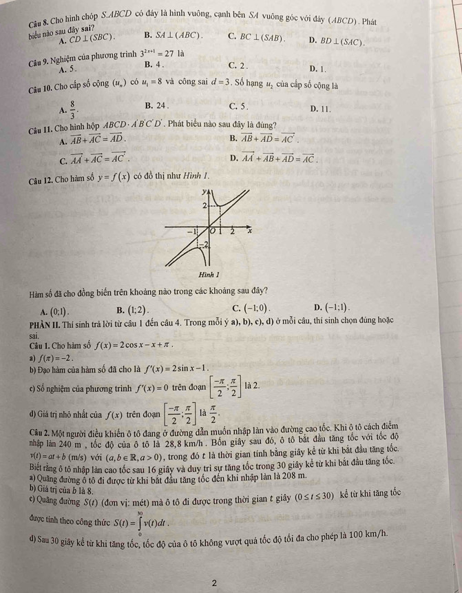 Cho hình chóp S.ABCD có đáy là hình vuông, cạnh bên SA vuông góc với đây (ABCD) . Phát
biểu nào sau đây sai?
A. CD⊥ (SBC). B. SA⊥ (ABC). C. BC⊥ (SAB). D. BD⊥ (SAC).
Câu 9. Nghiệm của phương trình 3^(2x+1)=271a
B. 4 . C. 2 .
A. 5. D. 1.
Câu 10. Cho cấp số cộng (u_n) có u_1=8 và công sai d=3. Số hạng u_2 của cấp số cộng là
A.  8/3 . B. 24 . C. 5 . D. 11.
Câu 11. Cho hình hộp A. (BCD· A'B'C'D' Phát biểu nào sau đây là đúng?
B.
A. vector AB+vector AC=vector AD. vector AB+vector AD=vector AC.
D.
C. vector AA+vector AC=vector AC. vector AA+vector AB+vector AD=vector AC.
Câu 12. Cho hàm số y=f(x) có đồ thị như Hình 1.
Hàm số đã cho đồng biển trên khoảng nào trong các khoảng sau đây?
A. (0;1). B. (1;2). C. (-1;0). D. (-1;1).
PHÀN II. Thí sinh trả lời từ câu 1 đến câu 4. Trong mỗi ý a), b), c), d) ở mỗi câu, thí sinh chọn đúng hoặc
sai.
Câu 1. Cho hàm số f(x)=2cos x-x+π .
a) f(π )=-2.
b) Đạo hàm của hàm số đã cho là f'(x)=2sin x-1.
c) Số nghiệm của phương trình f'(x)=0 trên đoạn [ (-π )/2 ; π /2 ] là 2. H_4
d) Giá trị nhỏ nhất của f(x) trên đoạn [ (-π )/2 ; π /2 ] là  π /2 .
Câu 2. Một người điều khiển ô tô đang ở đường dẫn muốn nhập làn vào đường cao tốc. Khi ô tô cách điểm
nhập làn 240 m , tốc độ của ô tô là 28,8 km/h. Bồn giây sau đó, ô tô bắt đầu tăng tốc với tốc độ
v(t)=at+b (m/s) với (a,b∈ R,a>0) , trong đó t là thời gian tính bằng giây kể từ khi bắt đầu tăng tốc
Biết rằng ô tô nhập làn cao tốc sau 16 giây và duy trì sự tăng tốc trong 30 giây kể từ khi bắt đầu tăng tốc.
a) Quảng đường ô tô đi được từ khi bắt đầu tăng tốc đến khi nhập làn là 208 m.
b) Giá trị của b là 8.
c) Quãng đường S(t ) (đơn vị: mét) mà ô tô đi được trong thời gian t giây (0≤ t≤ 30) kể từ khi tăng tốc
được tính theo công thức S(t)=∈tlimits _0^(30)v(t)dt.
d) Sau 30 giây kể từ khi tăng tốc, tốc độ của ô tộ không vượt quá tốc độ tối đa cho phép là 100 km/h
2