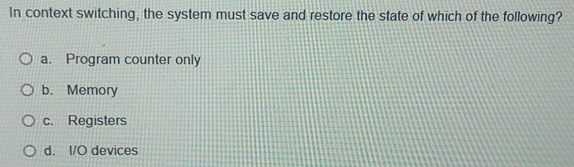 In context switching, the system must save and restore the state of which of the following?
a. Program counter only
b. Memory
c. Registers
d. I/O devices