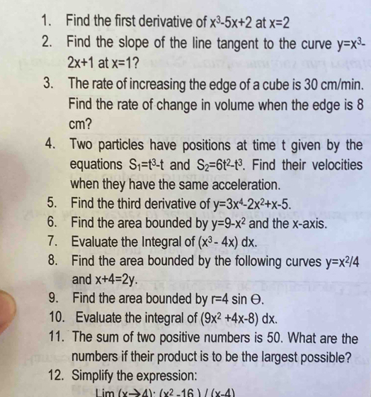 Find the first derivative of x^3-5x+2 at x=2
2. Find the slope of the line tangent to the curve y=x^3-
2x+1 at x=1
3. The rate of increasing the edge of a cube is 30 cm/min. 
Find the rate of change in volume when the edge is 8
cm? 
4. Two particles have positions at time t given by the 
equations S_1=t^3-t and S_2=6t^2-t^3. Find their velocities 
when they have the same acceleration. 
5. Find the third derivative of y=3x^4-2x^2+x-5. 
6. Find the area bounded by y=9-x^2 and the x-axis. 
7. Evaluate the Integral of (x^3-4x)dx. 
8. Find the area bounded by the following curves y=x^2/4
and x+4=2y. 
9. Find the area bounded by r=4sin θ. 
10. Evaluate the integral of (9x^2+4x-8)dx. 
11. The sum of two positive numbers is 50. What are the 
numbers if their product is to be the largest possible? 
12. Simplify the expression: 
L im (xto 4)· (x^2-16)/(x-4)