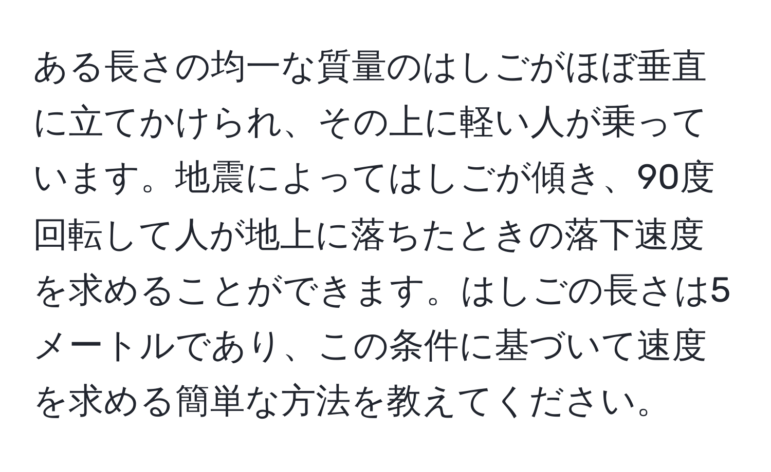 ある長さの均一な質量のはしごがほぼ垂直に立てかけられ、その上に軽い人が乗っています。地震によってはしごが傾き、90度回転して人が地上に落ちたときの落下速度を求めることができます。はしごの長さは5メートルであり、この条件に基づいて速度を求める簡単な方法を教えてください。