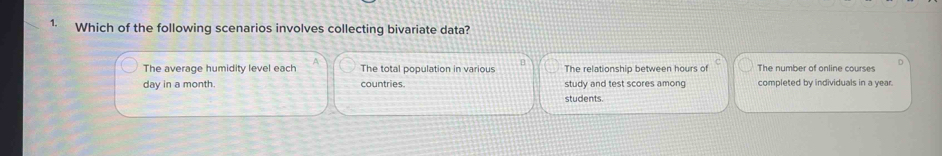 Which of the following scenarios involves collecting bivariate data?
The average humidity level each The total population in various H The relationship between hours of The number of online courses
day in a month countries study and test scores among completed by individuals in a year.
students.