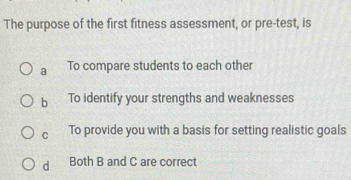 The purpose of the first fitness assessment, or pre-test, is
a To compare students to each other
b To identify your strengths and weaknesses
C To provide you with a basis for setting realistic goals
dì Both B and C are correct