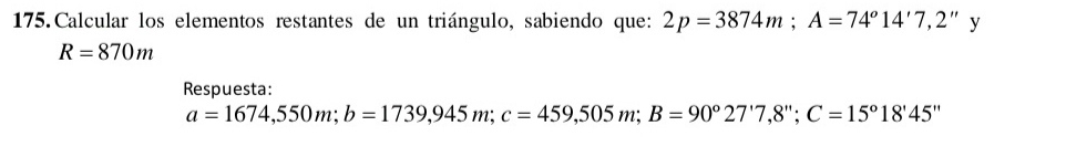 Calcular los elementos restantes de un triángulo, sabiendo que: 2p=3874m; A=74°14'7,2'' 1
R=870m
Respuesta:
a=1674,550m; b=1739,945m; c=459,505m; B=90°27'7,8''; C=15°18'45''