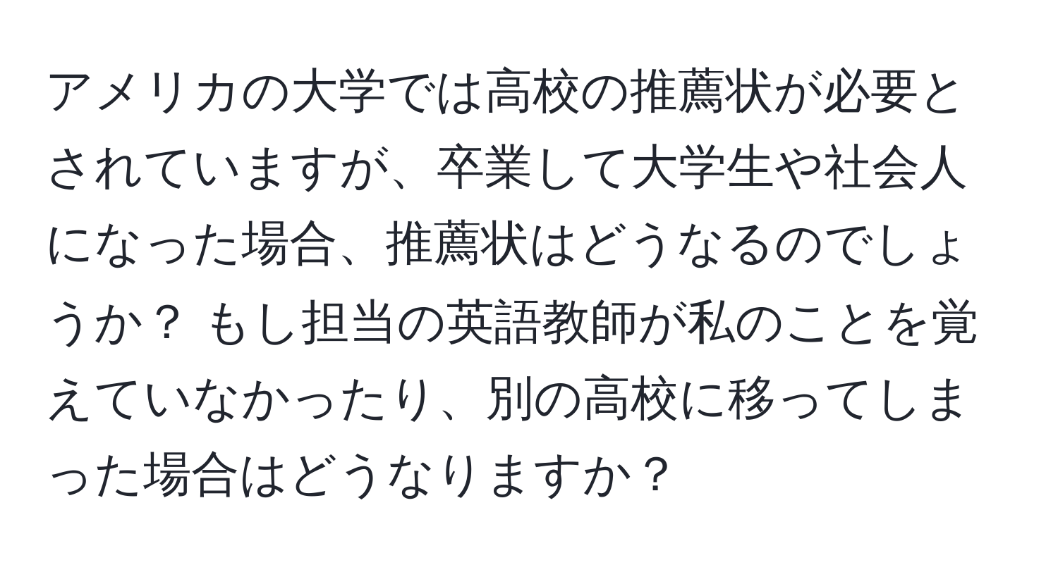 アメリカの大学では高校の推薦状が必要とされていますが、卒業して大学生や社会人になった場合、推薦状はどうなるのでしょうか？ もし担当の英語教師が私のことを覚えていなかったり、別の高校に移ってしまった場合はどうなりますか？