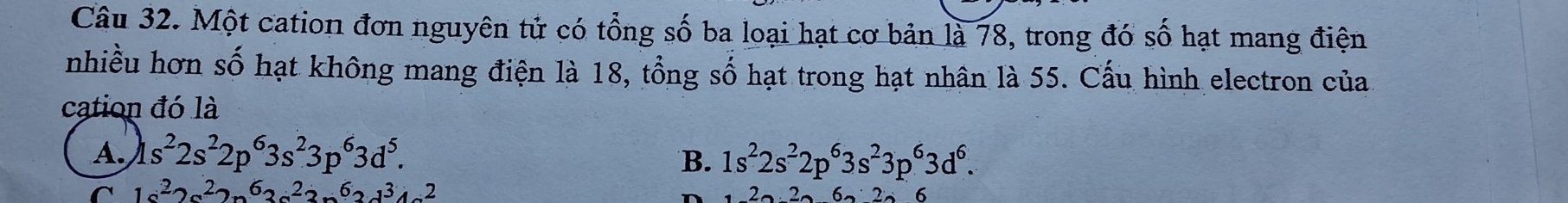 Một cation đơn nguyên tử có tổng số ba loại hạt cơ bản là 78, trong đó số hạt mang điện
nhiều hơn số hạt không mang điện là 18, tổng số hạt trong hạt nhân là 55. Cấu hình electron của
cation đó là
A. 1s^22s^22p^63s^23p^63d^5. B. 1s^22s^22p^63s^23p^63d^6. 
^ 1a^22a^22sqrt(6)a^22a^62b^34a^2
6