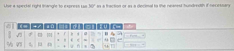 Use a special right triangle to express ran 30° as a fraction or as a decimal to the nearest hundredth if necessary
sqrt(□ ) E∞ a p 0°  3/4  (0) d IU Ltim
 □ /□   sqrt(0) 0^0 (□) (□ ) + / > s B A_n — Fom . 
χ C ~ t° 1b^3/_0 sqrt[□](□ ) a_3 |a| (U) - U n π 16 ==Site=