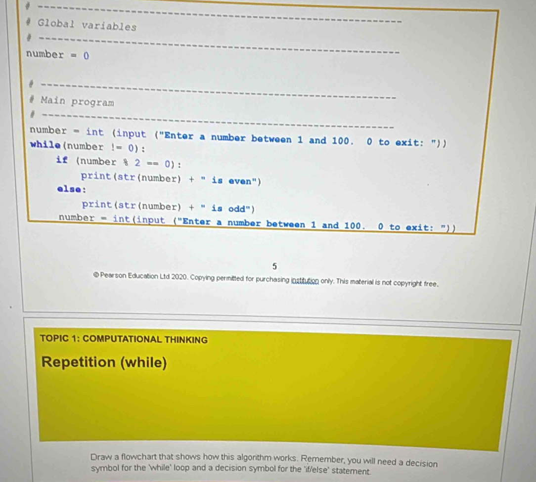 Global variables 
_ 
number =0
_ 
# Main program 
31_ 
number = int (input ("Enter a number between 1 and 100. 0 to exit: ")) 
while(number!=0) : 
if (number § 2== 0) : 
print(str(number) + " is even") 
else: 
print(str(number) + " is odd") 
number = int(input ("Enter a number between 1 and 100. 0 to exit: ")) 
5 
© Pearson Education Ltd 2020. Copying permitted for purchasing institution only. This material is not copyright free. 
TOPIC 1： COMPUTATIONAL THINKING 
Repetition (while) 
Draw a flowchart that shows how this algorithm works. Remember, you will need a decision 
symbol for the 'while' loop and a decision symbol for the 'if/else' statement.