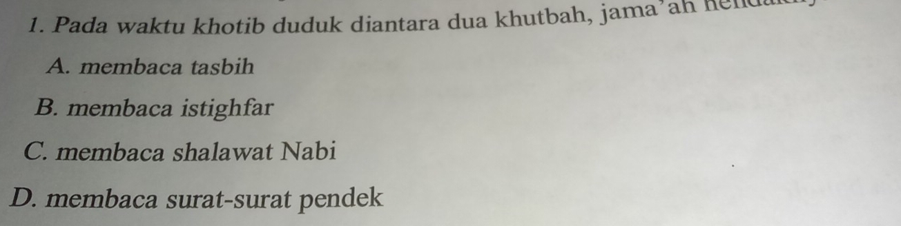 Pada waktu khotib duduk diantara dua khutbah, jama’ah nends
A. membaca tasbih
B. membaca istighfar
C. membaca shalawat Nabi
D. membaca surat-surat pendek