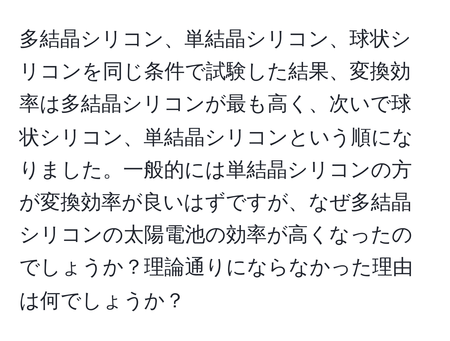 多結晶シリコン、単結晶シリコン、球状シリコンを同じ条件で試験した結果、変換効率は多結晶シリコンが最も高く、次いで球状シリコン、単結晶シリコンという順になりました。一般的には単結晶シリコンの方が変換効率が良いはずですが、なぜ多結晶シリコンの太陽電池の効率が高くなったのでしょうか？理論通りにならなかった理由は何でしょうか？