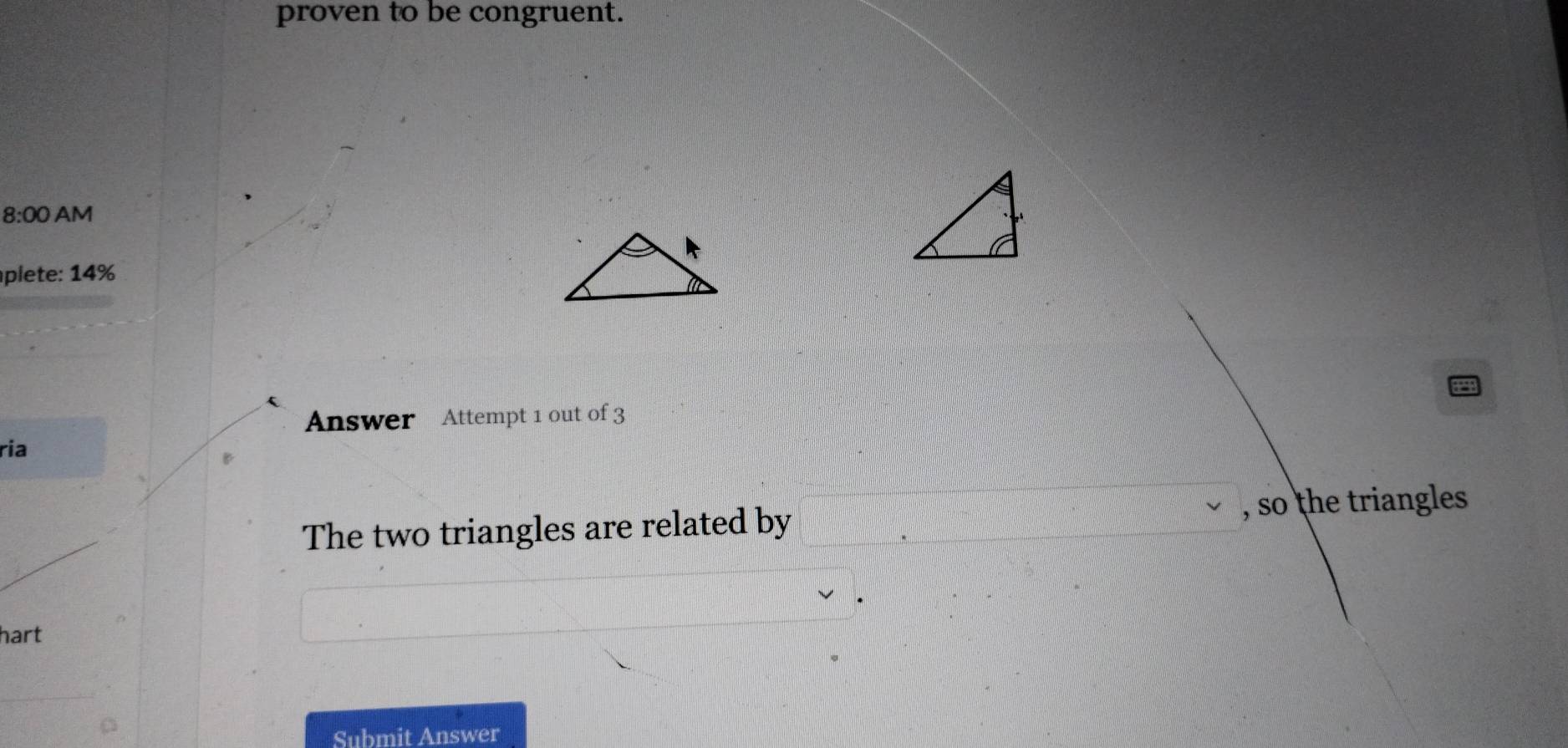 proven to be congruent. 
8:00 AM 
plete: 14% 
Answer Attempt 1 out of 3 
ria 
The two triangles are related by , so the triangles 
hart 
Submit Answer