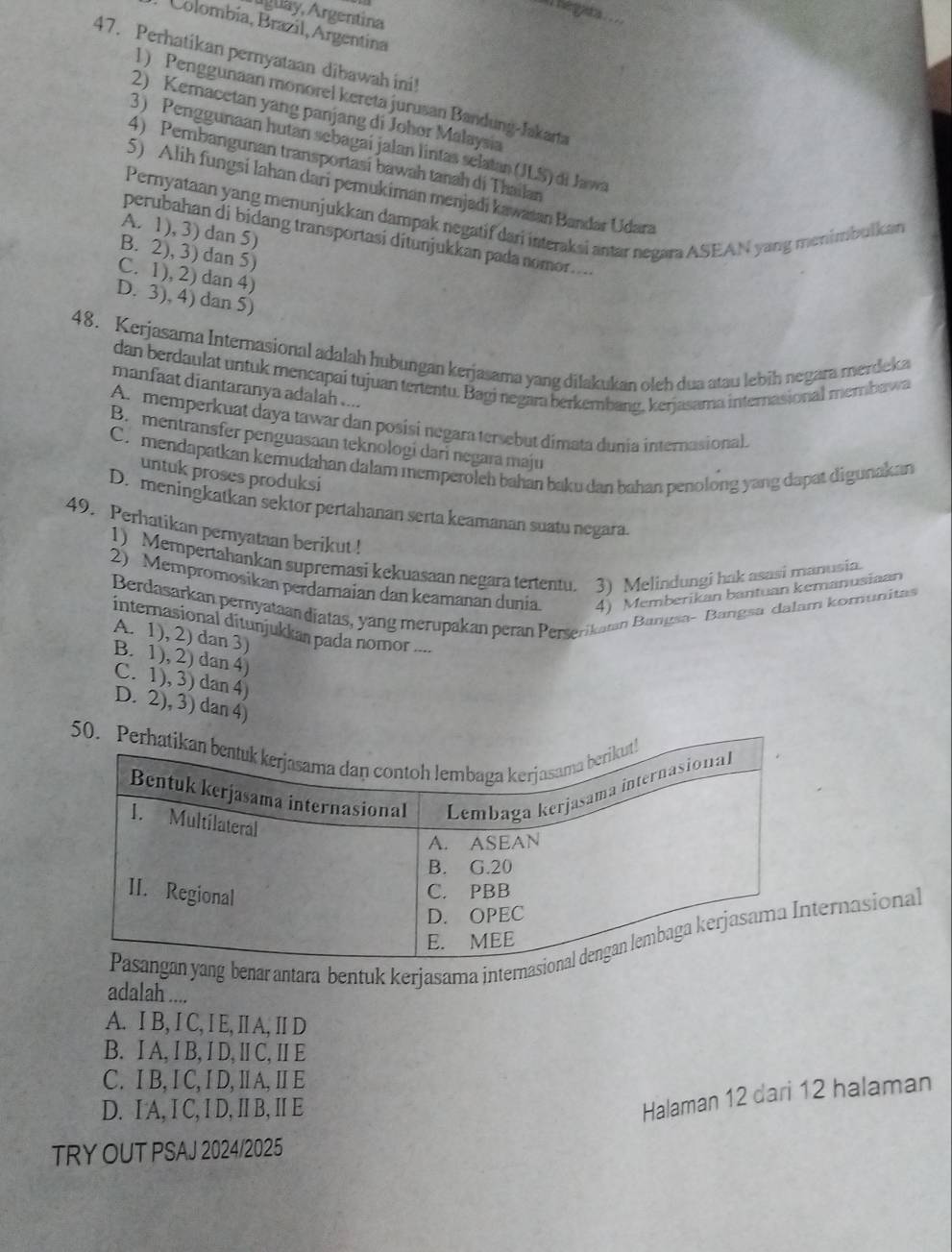 == Regat =
Aglay, Argentina
Colombía, Brazil, Argentina
47. Perhatikan pernyataan dibawah ini!
1) Penggunaan monorel kereta jurusan Bandung-Jakarta
2) Kemacetan yang panjang di Johor Malaysia
3) Penggunaan hutan sebagai jalan lintas selatan (JLS) di Jawa
4) Pembangunan transportasí bawah tanah di Thailan
5) Alih fungsi lahan dari pemukiman menjadi kawasan Bandar Udara
Pernyataan yang menunjukkan dampak negatif dari interaksi antar negara ASEAN yang menimbulkcan
A. 1), 3) dan 5)
perubahan di bidang transportasi ditunjukkan pada nomor....
B. 2), 3) dan 5)
C. 1), 2) dan 4)
D. 3), 4) dan 5)
48. Kerjasama Internasional adalah hubungan kerjasama yang dilakukan oleh dua atau lebih negara merdeka
dan berdaulat untuk mencapai tujuan tertentu. Bagi negara berkembang, kerjasama internasional membawa
manfaat diantaranya adalah ....
A. memperkuat daya tawar dan posisi negara tersebut dimata dunia internasional.
B. mentransfer penguasaan teknologi dari negara maju
C.mendapatkan kemudahan dalam memperoleh bahan baku dan bahan penolong yang dapat digunakan
untuk proses produksi
D. meningkatkan sektor pertahanan serta keamanan suatu negara.
49. Perhatikan pernyataan berikut !
1) Mempertahankan supremasi kekuasaan negara tententu. 3) Melindungi hak asasi manusin.
2) Mempromosikan perdamaian dan keamanan dunia. 4) Memberikan bantuan kemanusiaan
Berdasarkan pernyataan diatas, yang merupakan peran Perserikatan Bangsa- Bangsa dalam komunitas
internasional ditunjukkan pada nomor ....
A. 1), 2) dan 3)
B. 1), 2) dan 4)
C. 1), 3) dan 4)
D. 2), 3) dan 4)
benarantara bentuk kerjasama interernasional
adalah ....
A. I B, I C, I E, IA, IID
B. IA, I B, I D, Ⅱ C, II E
C. I B, I C, I D, Ⅱ A, Ⅱ E
D. I A, I C, I D, I B, I E
Halaman 12 dari 12 halaman
TRY OUT PSAJ 2024/2025