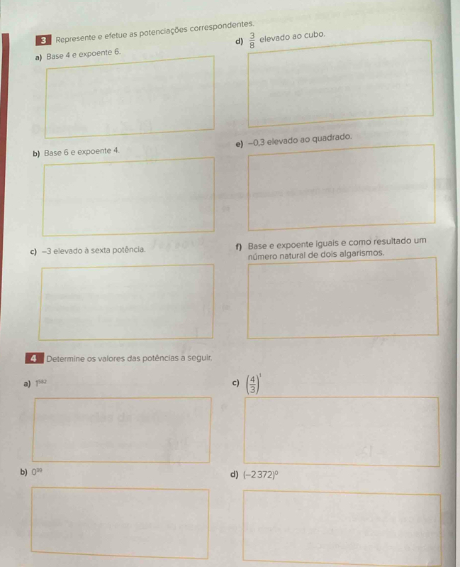 Represente e efetue as potenciações correspondentes. 
d)  3/8 
a) Base 4 e expoente 6. elevado ao cubo. 
b) Base 6 e expoente 4. e) -0,3 elevado ao quadrado. 
c) -3 elevado à sexta potência. f) Base e expoente iguais e como resultado um 
número natural de dois algarismos. 
Determine os valores das potências a seguir. 
a) 1^(582) c) ( 4/3 )^1
b) 0^(99)
d) (-2372)^0