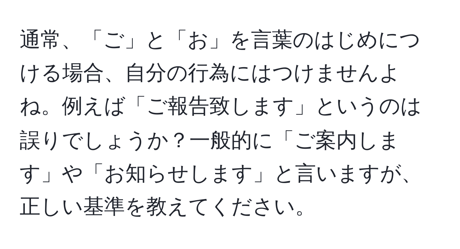 通常、「ご」と「お」を言葉のはじめにつける場合、自分の行為にはつけませんよね。例えば「ご報告致します」というのは誤りでしょうか？一般的に「ご案内します」や「お知らせします」と言いますが、正しい基準を教えてください。