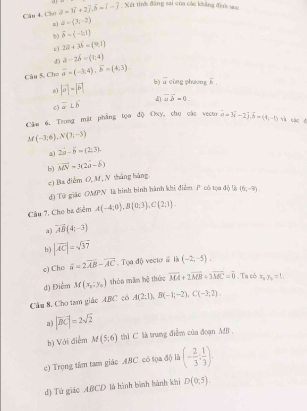 a 
Câu 4. Cho vector a=3vector i+2vector j,vector b=vector i-vector j. Xét tính đúng sai của các khẳng định sau:
a) vector a=(3;-2)
b) vector b=(-1;1)
c) 2vector a+3vector b=(9;1)
d) vector a-2vector b=(1;4)
Câu 5. Cho vector a=(-3;4),vector b=(4;3).
a) |vector a|=|vector b| b) vector a cùng phương vector b.
d) vector avector b=0.
c) vector a⊥ vector b
Câu 6. Trong mặt phẳng tọa độ Oxy, cho các vecto vector a=3vector i-2],vector b=(4;-1) và các đ
M(-3;6),N(3;-3)
a) 2vector a-vector b=(2;3).
b) vector MN=3(2vector a-vector b)
c) Ba điểm O, M, N thẳng hàng.
d) Tứ giác OMPN là hình bình hành khi điểm P có tọa độ là (6;-9).
Câu 7. Cho ba điểm A(-4;0),B(0;3),C(2;1).
a) overline AB(4;-3)
b) |vector AC|=sqrt(37)
c) Cho vector u=2vector AB-vector AC. Tọa độ vectơ # là (-2;-5).
d) Điểm M(x_0;y_0) thỏa mãn hệ thức vector MA+2vector MB+3vector MC=vector 0. Ta có x_0.y_0=1.
Câu 8. Cho tam giác ABC có A(2;1),B(-1;-2),C(-3;2).
a) |vector BC|=2sqrt(2)
b) Với điểm M(5;6) thì C là trung điểm của đoạn MB .
c) Trọng tâm tam giác ABC có tọa độ là (- 2/3 ; 1/3 ).
d) Tứ giác ABCD là hình bình hành khi D(0;5).