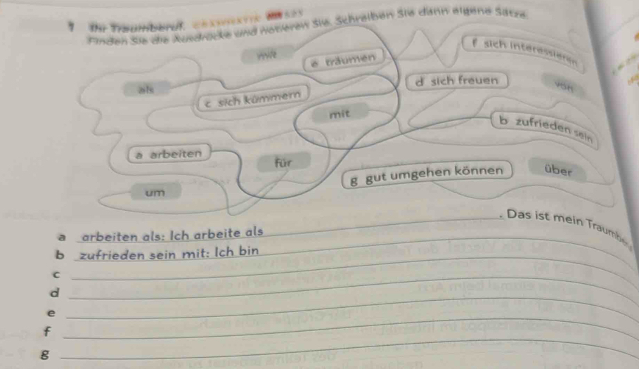 Te Troumberul, cexsrxtrc BI 525
Finden sie die Ausdrücke und neteren Sie. Schrelben Sie dann eigene Sätze 
sich interessieren 
Hve é träumen 
als d sich freuen vSH 
csich kümmern 
mit 
b zufrieden sein 
a arbeiten für 
g gut umgehen können über 
um 
_ as ist mein Traumb 
a arbeiten als: Ich arbeite als__ 
b zufrieden sein mit: Ich bin 
_C 
d 
_e 
_ 
_ 
f 
g