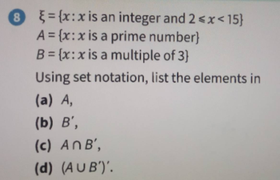 8 xi = x ∴ x a is an integer and 2≤slant x<15
A= x : x is a prime number
B= [x : x is a multiple of 3
Using set notation, list the elements in 
(a) A, 
(b) B', 
(c) A∩ B', 
(d) (A∪ B')'.