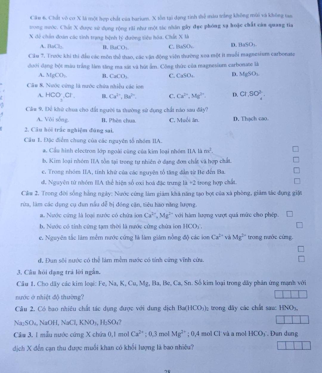 Chất vô cơ X là một hợp chất của barium. X tồn tại dạng tinh thể màu trắng không mùi và không tan
trong nước. Chất X được sử dụng rộng rãi như một tác nhân gây đục phóng xạ hoặc chất cản quang tia
X đề chấn đoán các tình trạng bệnh lý đường tiêu hóa. Chất X là
A. BaCl_2. B. BaCO_3. C. BaSO₄.
D. BaSO_3.
Câu 7. Trước khi thi đấu các môn thể thao, các vận động viên thường xoa một ít muối magnesium carbonate
đưới dạng bột màu trắng làm tăng ma sát và hút ẩm. Công thức của magnesium carbonate là
A. MgCO_3. B. CaCO_3. C. CaSO_4. D. MgSO_3.
Câu 8. Nước cứng là nước chứa nhiều các ion
A. HCO_3^(-. ( CI B. Ca^2+),Ba^(2+). C. Ca^(2+),Mg^(2+). D. C1,SO_4^((2-).
Câu 9. Để khử chua cho đất người ta thường sử dụng chất nào sau đây?
A. Vôi sống. B. Phèn chua. C. Muối ăn. D. Thạch cao.
2. Câu hồi trắc nghiệm đúng sai.
Câu 1. Đặc điểm chung của các nguyên tố nhóm IIA.
a. Cấu hình electron lớp ngoài cùng của kim loại nhóm IIA là ns^2).
b. Kim loại nhóm IIA tồn tại trong tự nhiên ở dạng đơn chất và hợp chất.
c. Trong nhóm IIA, tính khử của các nguyên tố tăng dần từ Be đến Ba.
d. Nguyên tử nhóm IIA thể hiện số oxi hoá đặc trưng 1a+2 trong hợp chất.
Câu 2. Trong đời sống hằng ngày: Nước cứng làm giảm khả năng tạo bọt của xà phòng, giảm tác dụng giặt
rửa, làm các dụng cụ đun nấu dễ bị đóng cặn, tiêu hao năng lượng.
a. Nước cứng là loại nước có chứa ion Ca^(2+),Mg^(2+) với hàm lượng vượt quá mức cho phép.
b. Nước có tính cứng tạm thời là nước cứng chứa ion HCO_3.
c. Nguyên tắc làm mềm nước cứng là làm giảm nồng độ các ion Ca^(2+) và Mg^(2+) trong nước cứng.
d. Đun sôi nước có thể làm mềm nước có tính cứng vĩnh cửu.
3. Câu hồi dạng trả lời ngắn.
Câu 1. Cho dãy các kim loại: Fe, Na, K, Cu, Mg, Ba, Be, Ca, Sn. Số kim loại trong dãy phản ứng mạnh với
nước ở nhiệt độ thường?
Câu 2. Có bao nhiêu chất tác dụng được với dung dịch Ba(HCO_3)_2 trong dãy các chất sau: HNO_3,
Na SO_4,NaOH,NaCl,KNO_3,H_2SO_4
Câu 3. 1 mẫu nước cứng X chứa 0,1 mol Ca^(2+); 0,3 mol Mg^(2+); 0,4 mol Cl˙ và a mol HCO_3^- Đun dung
dịch X đến cạn thu được muối khan có khối lượng là bao nhiêu?
78