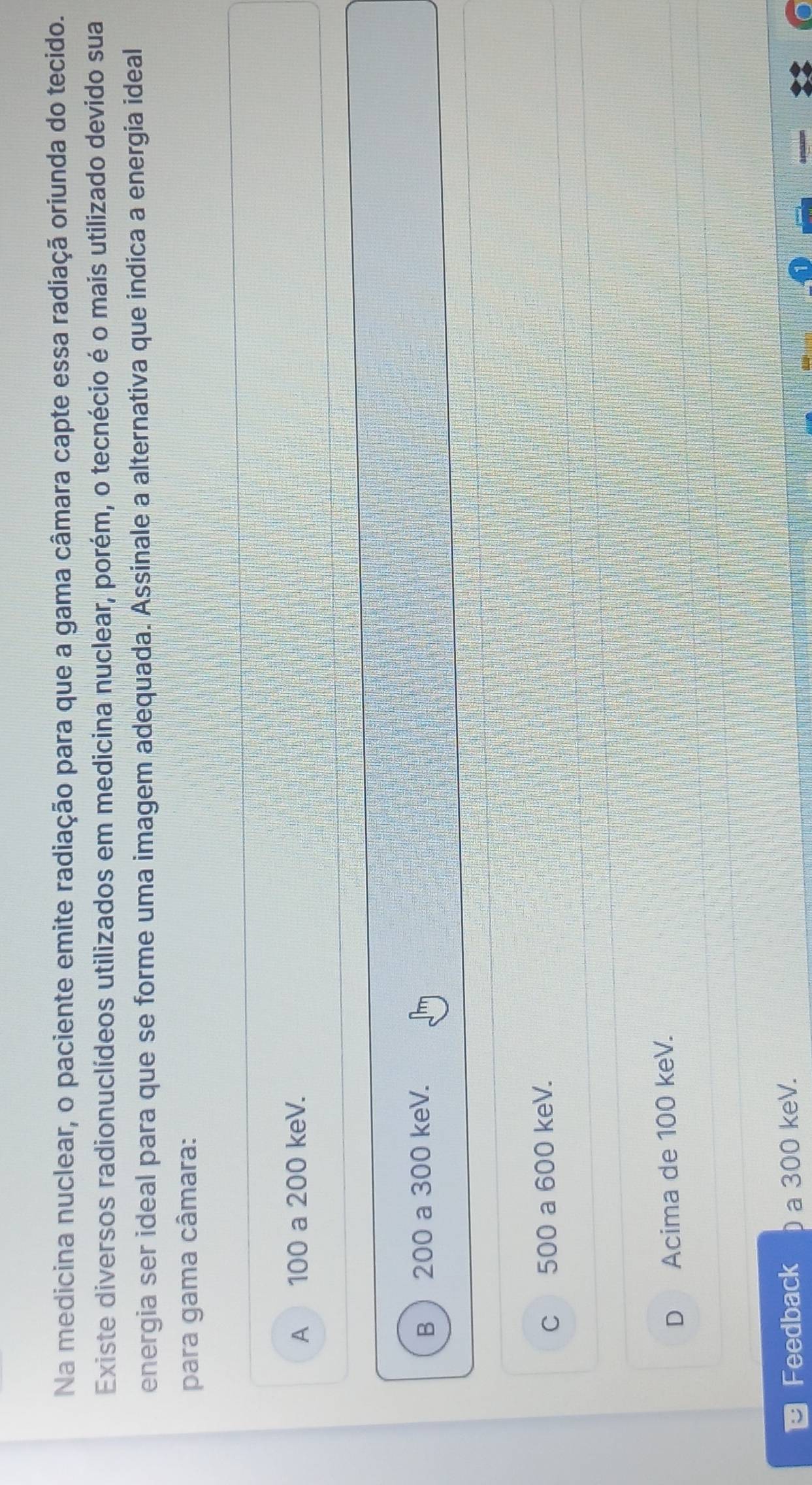 Na medicina nuclear, o paciente emite radiação para que a gama câmara capte essa radiaçã oriunda do tecido.
Existe diversos radionuclídeos utilizados em medicina nuclear, porém, o tecnécio é o mais utilizado devido sua
energia ser ideal para que se forme uma imagem adequada. Assinale a alternativa que indica a energia ideal
para gama câmara:
A 100 a 200 keV.
B 200 a 300 keV.
c 500 a 600 keV.
D Acima de 100 keV.
Feedback 0 a 300 keV.