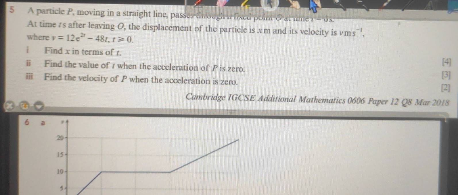 A particle P, moving in a straight line, passes through a fixed point O at time l-0s
At time rs after leaving O, the displacement of the particle is xm and its velocity is vms^(-1), 
where v=12e^(2t)-48t, t≥slant 0. 
i Find x in terms of t. 
ⅱ Find the value of t when the acceleration of P is zero. 
[4] 
[3] 
ⅲ Find the velocity of P when the acceleration is zero. 
[2] 
Cambridge IGCSE Additional Mathematics 0606 Paper 12 Q8 Mar 2018 
6