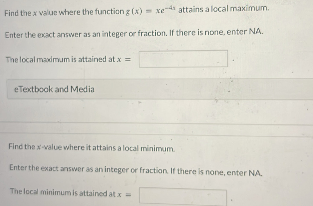 Find the x value where the function g(x)=xe^(-4x) attains a local maximum. 
Enter the exact answer as an integer or fraction. If there is none, enter NA. 
The local maximum is attained at x= =□
eTextbook and Media 
Find the x -value where it attains a local minimum. 
Enter the exact answer as an integer or fraction. If there is none, enter NA. 
The local minimum is attained at x=□.