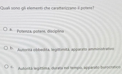 Quali sono gli elementi che caratterizzano il potere?
a. Potenza, potere, disciplina
b. Autorità obbedita, legittimità, apparato amministrativo
C. Autorità legittima, durata nel tempo, apparato burocratico