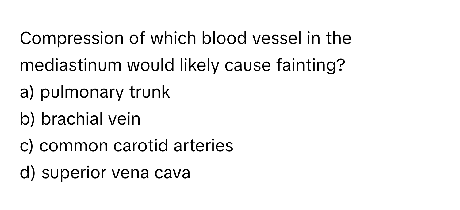 Compression of which blood vessel in the mediastinum would likely cause fainting?
a) pulmonary trunk
b) brachial vein
c) common carotid arteries
d) superior vena cava