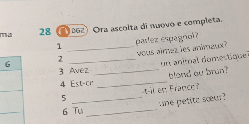 ma 28 a 062) Ora ascolta di nuovo e completa. 
_1 
parlez espagnol? 
vous aimez les animaux? 
_2 
un animal domestique 
3 Avez-_ 
blond ou brun?
4 Est-ce 
_ 
-t-il en France? 
_5 
une petite sœur? 
6 Tu_