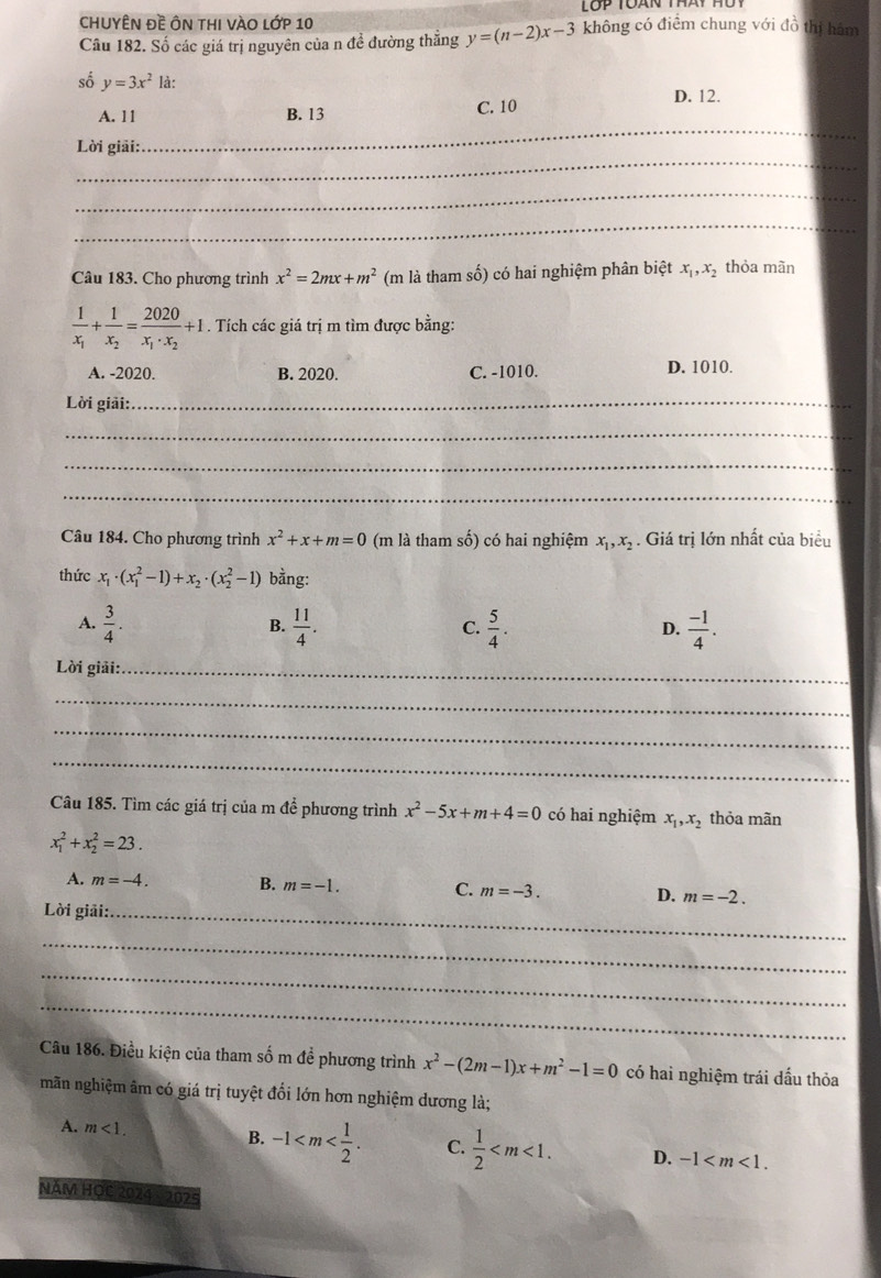 chUYÊN Đề ÔN tHI vÀO lớp 10
Câu 182. Số các giá trị nguyên của n đề đường thẳng y=(n-2)x-3 không có điểm chung với đồ thị hám
số y=3x^2 là:
D. 12.
_
A. 11 B. 13 C. 10
_
Lời giải:
_
_
Câu 183. Cho phương trình x^2=2mx+m^2 (m là tham số) có hai nghiệm phân biệt x_1,x_2 thỏa mãn
frac 1x_1+frac 1x_2=frac 2020x_1· x_2+1. Tích các giá trị m tìm được bằng:
A. -2020. B. 2020. C. -1010. D. 1010.
Lời giải:_
_
_
_
Câu 184. Cho phương trình x^2+x+m=0 (m là tham số) có hai nghiệm x_1,x_2. Giá trị lớn nhất của biểu
thức x_1· (x_1^(2-1)+x_2)· (x_2^(2-1) bằng:
A. frac 3)4.  11/4 .  5/4 .  (-1)/4 .
B.
C.
D.
Lời giải:._
_
_
_
Câu 185. Tìm các giá trị của m để phương trình x^2-5x+m+4=0 có hai nghiệm x_1,x_2 thỏa mãn
x_1^(2+x_2^2=23.
A. m=-4. B. m=-1. C. m=-3. D. m=-2.
Lời giải:_
_
_
_
Câu 186. Điều kiện của tham số m đề phương trình x^2)-(2m-1)x+m^2-1=0 có hai nghiệm trái dấu thỏa
mãn nghiệm âm có giá trị tuyệt đổi lớn hơn nghiệm dương là;
A. m<1.
B. -1 C.  1/2  D. -1
Năm HọC 2024 - 2025