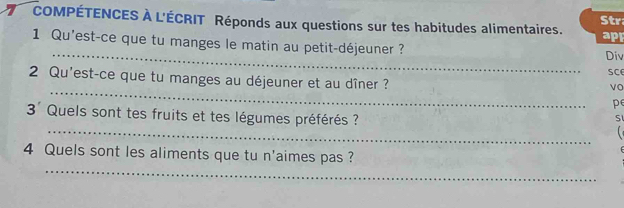 COMPÉTENCES À L'ÉCRIT Réponds aux questions sur tes habitudes alimentaires. Str 
apr 
_ 
1 Qu'est-ce que tu manges le matin au petit-déjeuner ? 
Div 
SC 
_ 
2 Qu'est-ce que tu manges au déjeuner et au dîner ? 
vo 
pe 
3' Quels sont tes fruits et tes légumes préférés ? 
S 
_ 
_ 
4 Quels sont les aliments que tu n'aimes pas ?