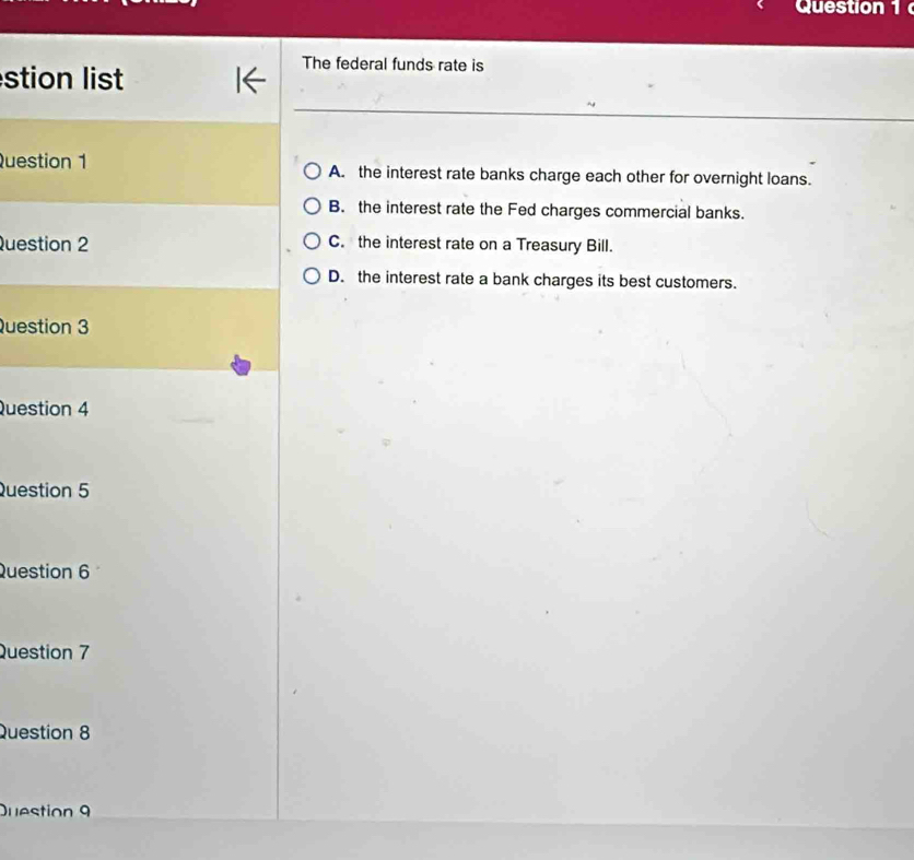stion list
The federal funds rate is
Question 1 A. the interest rate banks charge each other for overnight loans.
B. the interest rate the Fed charges commercial banks.
Question 2 C. the interest rate on a Treasury Bill.
D. the interest rate a bank charges its best customers.
Question 3
Question 4
Question 5
Question 6
Question 7
Question 8
Duestion 9
