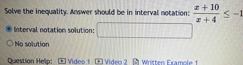 Solve the inequality. Answer should be in interval notation:  (x+10)/x+4 ≤ -1
Interval notation solution:
No solution
Question Help: Video 1 b Video 2 Written Example 1