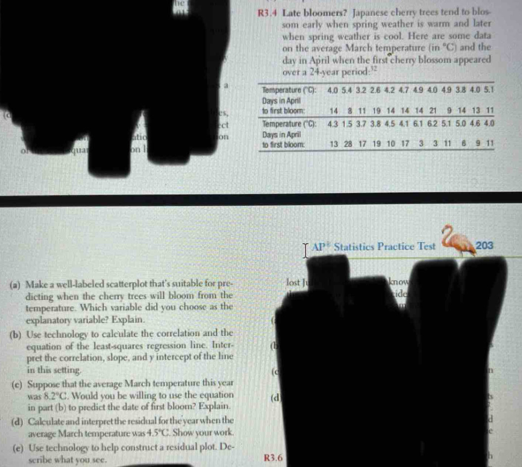 R3.4 Late bloomers? Japanese cherry trees tend to blos-
som early when spring weather is warm and later
when spring weather is cool. Here are some data
on the average March temperature (in°C) and the
day in April when the first cherry blossom appeared
over a 24-year period:?
a Temperature ('C): 4.0 5.4 3.2 2.6 4.2 4.7 4.9 4.0 4.9 3.8 4.0 5.1
Days in April
es, to first bloom: 14 8 11 19 14 14 14 21 9 14 13 11
ect Temperature (''C): 4.3 1.5 3.7 3.8 4.5 4.1 6.1 6.2 5.1 5.0 4.6 4.0
atio on Days in April
qua on l
to first bloom: 13 28 17 19 10 17 3 3 11 6 9 11
(a) Make a well-labeled scatterplot that's suitable for pre- 
dicting when the cherry trees will bloom from the
temperature. Which variable did you choose as the
explanatory variable? Explain. 
(b) Use technology to calculate the correlation and the
equation of the least-squares regression line. Inter- 
pret the correlation, slope, and y intercept of the line
in this setting. 
(c) Suppose that the average March temperature this year
was 8.2°C. Would you be willing to use the equation 
in part (b) to predict the date of first bloom? Explain.
(d) Calculate and interpret the residual for the year when the
average March temperature was 4.5°C. Show your work.
(e) Use technology to help construct a residual plot. De-
scribe what you see. R3.6