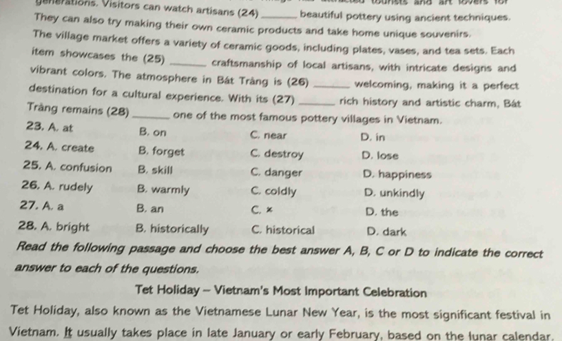 yenerations. Visitors can watch artisans (24) beautiful pottery using ancient techniques.
They can also try making their own ceramic products and take home unique souvenirs.
The village market offers a variety of ceramic goods, including plates, vases, and tea sets. Each
item showcases the (25) _craftsmanship of local artisans, with intricate designs and
vibrant colors. The atmosphere in Bát Tràng is (26) _welcoming, making it a perfect
destination for a cultural experience. With its (27) _rich history and artistic charm, Bát
Tràng remains (28) _one of the most famous pottery villages in Vietnam.
23. A. at B. on C. near D. in
24. A. create B. forget C. destroy D. lose
25. A. confusion B. skill C. danger D. happiness
26. A. rudely B. warmly C. coldly D. unkindly
27. A. a B. an C. x D. the
28. A. bright B. historically C. historical D. dark
Read the following passage and choose the best answer A, B, C or D to indicate the correct
answer to each of the questions.
Tet Holiday - Vietnam's Most Important Celebration
Tet Holiday, also known as the Vietnamese Lunar New Year, is the most significant festival in
Vietnam. It usually takes place in late January or early February, based on the lunar calendar.