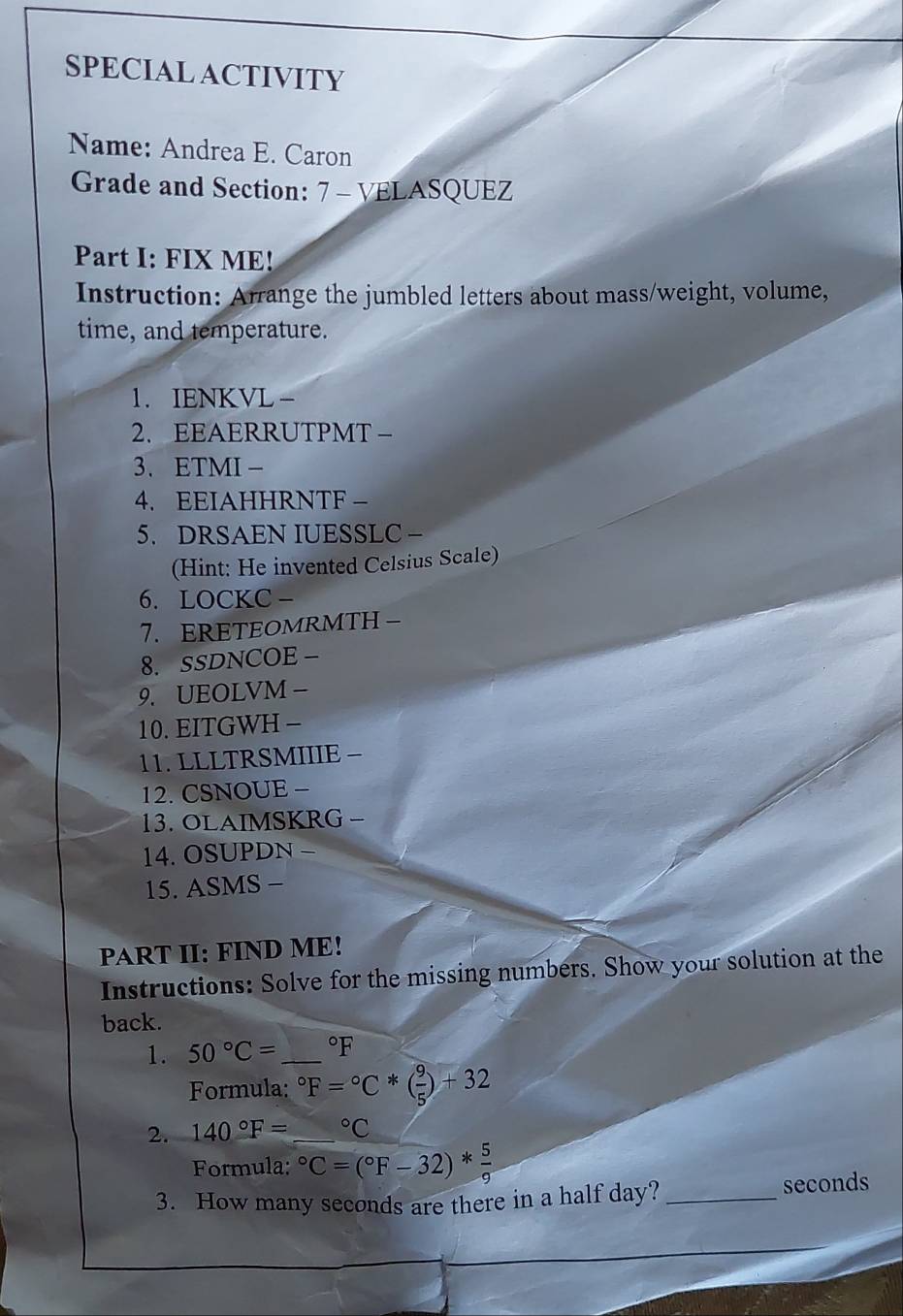 SPECIAL ACTIVITY 
Name: Andrea E. Caron 
Grade and Section: 7 - VELASQUEZ 
Part I: FIX ME! 
Instruction: Arrange the jumbled letters about mass/weight, volume, 
time, and temperature. 
1. IENKVL - 
2. EEAERRUTPMT- 
3、 ETMI - 
4. EEIAHHRNTF - 
5. DRSAEN IUESSLC - 
(Hint: He invented Celsius Scale) 
6. LOCKC- 
7. ERETEOMRMTH - 
8. SSDNCOE - 
9. UEOLVM - 
10. EITGWH - 
11. LLLTRSMIIIE - 
12. CSNOUE − 
13. OLAIMSKRG - 
14. OSUPDN - 
15. ASMS - 
PART II: FIND ME! 
Instructions: Solve for the missing numbers. Show your solution at the 
back. 
1. 50°C= _  °F
Formula: ^circ F=^circ C*( 9/5 )+32
2. 140°F=_ ^circ C
Formula: ^circ C=(^circ F-32)* 5/9 
3. How many seconds are there in a half day? _ seconds