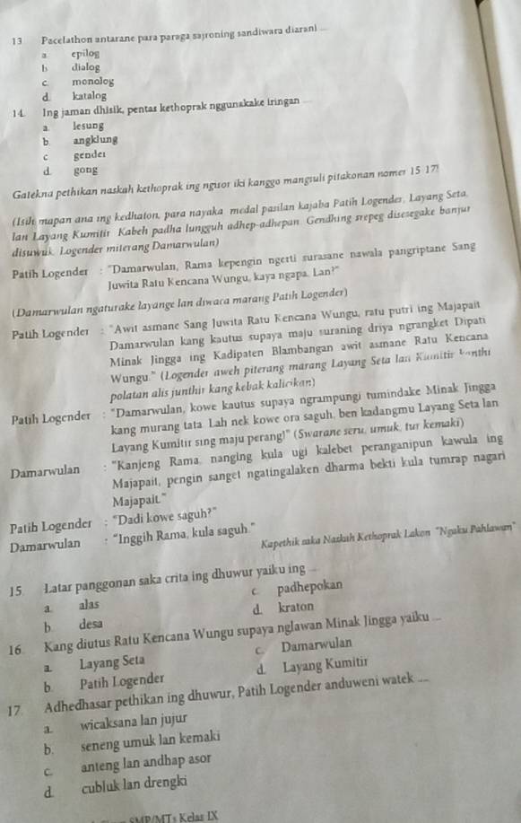 Pacelathon antarane para paraga sajroning sandiwara diarani
a epilog
b dialog
c monolog
d katalog
14. Ing jaman dhisik, pentas kethoprak nggunakake iringan
a lesung
b angklung
c gender
d gong
Gatekna pethikan naskah kethoprak ing ngisor iki kanggo mangsuli pitakonan nomer 15 17!
(Isih mapan ana ing kedhaton, para nayaka medal pasilan kajaba Patih Logender, Layang Seta.
lan Layang Kumitir Kabeh padha lungguh adhep-adhepan Gendhing srepeg disesegake banjur
disuwuk Logender miterang Damarwulan)
Patih Logender : “Damarwulan, Rama kepengin ngerti surasane nawala pangriptane Sang
Juwita Ratu Kencana Wungu, kaya ngapa, Lan?
(Damarwulan ngaturake layange Ian diwaca marang Patih Logender)
Path Logender Awit asmane Sang Juwita Ratu Kencana Wungu, ratu putri ing Majapait
Damarwulan kang kautus supaya maju suraning driya ngrangket Dipati
Minak Jingga ing Kadipaten Blambangan awit asmane Ratu Kencana
Wungu.'' (Logender aweh piterang marang Layang Seta lan Kumitir bonthi
polatan alis junthir kang kebak kalicikan)
Patih Logender : “Damarwulan, kowe kautus supaya ngrampungi tumindake Minak Jingga
kang murang tata Lah nek kowe ora saguh, ben kadangmu Layang Seta lan
Layang Kumitir sing maju perang!" (Swarane seru, umuk, tur kemaki)
Damarwulan  'Kanjeng Rama, nanging kula ugi kalebet peranganipun kawula ing
Majapait, pengin sanget ngatingalaken dharma bekti kula tumrap nagari
Majapait."
Patih Logender "Dadi kowe saguh?"
Kapethik saka Nazkıh Kethoprak Lakon "Ngaku Pahlawan"
Damarwulan “Inggih Rama, kula saguh.”
15. Latar panggonan saka crita ing dhuwur yaiku ing
a alas c padhepokan
d kraton
b desa
16 Kang diutus Ratu Kencana Wungu supaya nglawan Minak Jingga yaiku ...
a. Layang Seta c. Damarwulan
b. Patih Logender d. Layang Kumitir
17. Adhedhasar pethikan ing dhuwur, Patih Logender anduweni watek ..
a. wicaksana lan jujur
b. seneng umuk lan kemaki
c. anteng lan andhap asor
d cubluk lan drengki
sMP/MTs Kelas IX