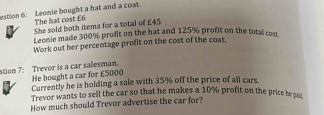 estion 6: Leonie bought a hat and a coat. 
The hat cost £6
She sold both items for a total of £45
Leonie made 300% profit on the hat and 125% profit on the total cost. 
Work out her percentage profit on the cost of the coat. 
stion 7: Trevor is a car salesman. 
He bought a car for £5000
Currently he is holding a sale with 35% off the price of all cars. 
Trevor wants to sell the car so that he makes a 10% profit on the price he paid. 
How much should Trevor advertise the car for?