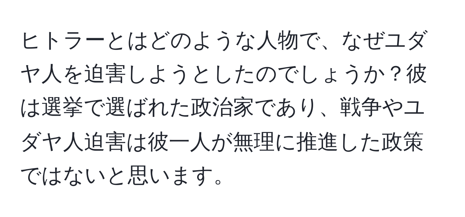 ヒトラーとはどのような人物で、なぜユダヤ人を迫害しようとしたのでしょうか？彼は選挙で選ばれた政治家であり、戦争やユダヤ人迫害は彼一人が無理に推進した政策ではないと思います。