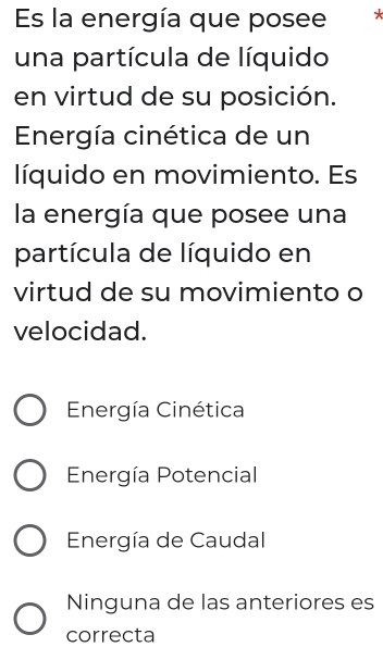 Es la energía que posee
una partícula de líquido
en virtud de su posición.
Energía cinética de un
líquido en movimiento. Es
la energía que posee una
partícula de líquido en
virtud de su movimiento o
velocidad.
Energía Cinética
Energía Potencial
Energía de Caudal
Ninguna de las anteriores es
correcta