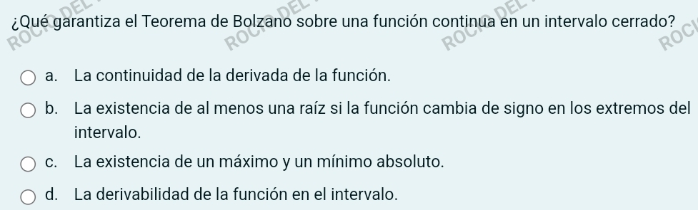 ¿Qué garantiza el Teorema de Bolzano sobre una función continua en un intervalo cerrado?
a. La continuidad de la derivada de la función.
b. La existencia de al menos una raíz si la función cambia de signo en los extremos del
intervalo.
c. La existencia de un máximo y un mínimo absoluto.
d. La derivabilidad de la función en el intervalo.