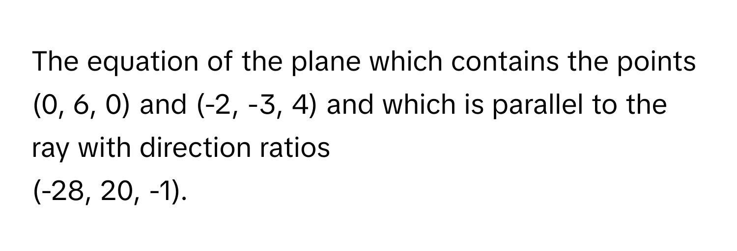 The equation of the plane which contains the points (0, 6, 0) and (-2, -3, 4) and which is parallel to the ray with direction ratios  
(-28, 20, -1).