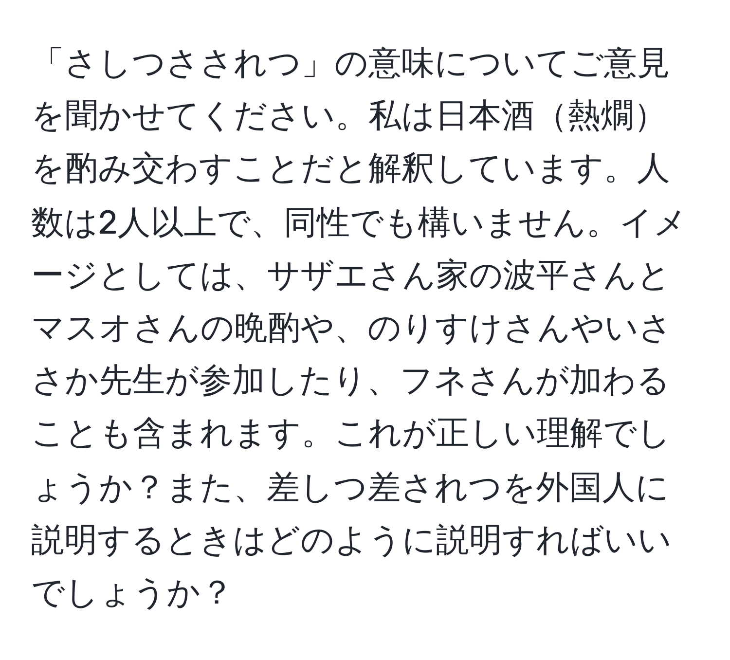 「さしつさされつ」の意味についてご意見を聞かせてください。私は日本酒熱燗を酌み交わすことだと解釈しています。人数は2人以上で、同性でも構いません。イメージとしては、サザエさん家の波平さんとマスオさんの晩酌や、のりすけさんやいささか先生が参加したり、フネさんが加わることも含まれます。これが正しい理解でしょうか？また、差しつ差されつを外国人に説明するときはどのように説明すればいいでしょうか？