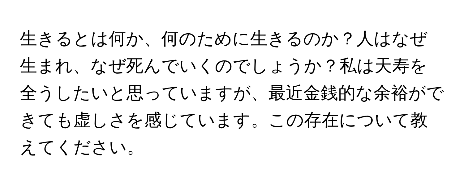 生きるとは何か、何のために生きるのか？人はなぜ生まれ、なぜ死んでいくのでしょうか？私は天寿を全うしたいと思っていますが、最近金銭的な余裕ができても虚しさを感じています。この存在について教えてください。
