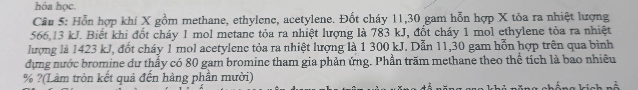 hóa học. 
Câu 5: Hỗn hợp khí X gồm methane, ethylene, acetylene. Đốt cháy 11, 30 gam hỗn hợp X tỏa ra nhiệt lượng
566, 13 kJ. Biết khi đốt cháy 1 mol metane tỏa ra nhiệt lượng là 783 kJ, đốt cháy 1 mol ethylene tỏa ra nhiệt 
lượng là 1423 kJ, đốt cháy 1 mol acetylene tỏa ra nhiệt lượng là 1 300 kJ. Dẫn 11,30 gam hỗn hợp trên qua bình 
đựng nước bromine du thấy có 80 gam bromine tham gia phản ứng. Phần trăm methane theo thể tích là bao nhiều
% ?(Làm tròn kết quả đến hàng phần mười)