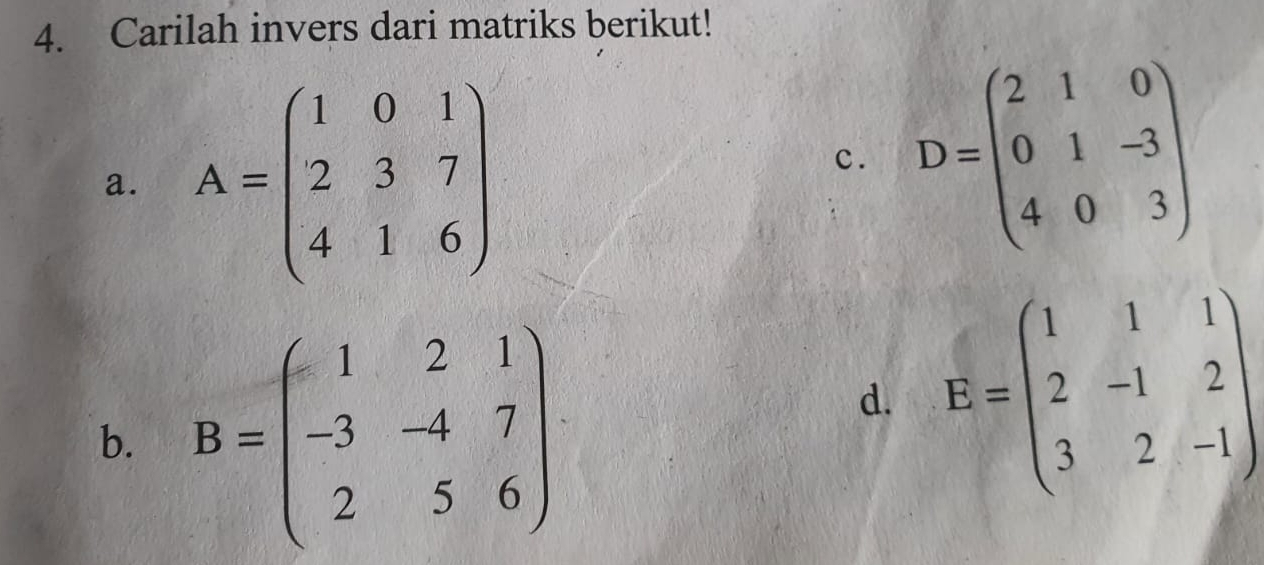 Carilah invers dari matriks berikut! 
a. A=beginpmatrix 1&0&1 2&3&7 4&1&6endpmatrix
c. D=beginpmatrix 2&1&0 0&1&-3 4&0&3endpmatrix
b. B=beginpmatrix 1&2&1 -3&-4&7 2&5&6endpmatrix
d. E=beginpmatrix 1&1&1 2&-1&2 3&2&-1endpmatrix