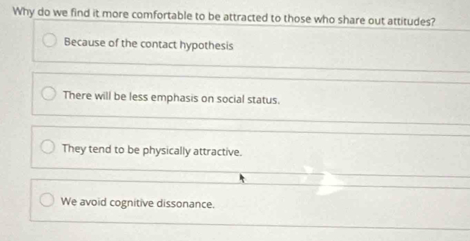 Why do we find it more comfortable to be attracted to those who share out attitudes?
Because of the contact hypothesis
There will be less emphasis on social status.
They tend to be physically attractive.
We avoid cognitive dissonance.