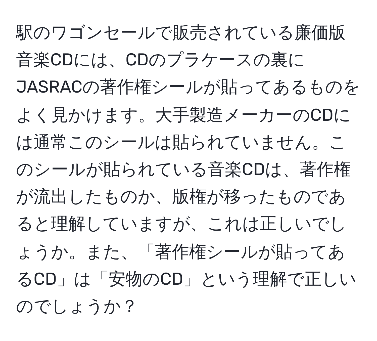 駅のワゴンセールで販売されている廉価版音楽CDには、CDのプラケースの裏にJASRACの著作権シールが貼ってあるものをよく見かけます。大手製造メーカーのCDには通常このシールは貼られていません。このシールが貼られている音楽CDは、著作権が流出したものか、版権が移ったものであると理解していますが、これは正しいでしょうか。また、「著作権シールが貼ってあるCD」は「安物のCD」という理解で正しいのでしょうか？