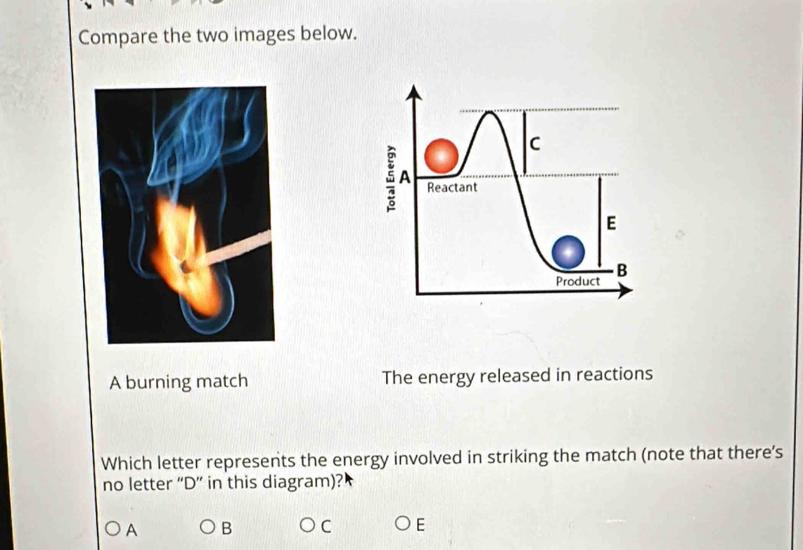 Compare the two images below.
A burning match The energy released in reactions
Which letter represents the energy involved in striking the match (note that there's
no letter “ D ” in this diagram)?
A
B
C
E