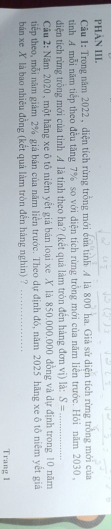 PHÀN III. 
Câu 1: Trong năm 2022 , diện tích rừng trồng mới của tỉnh A là 800 ha. Giả sử diện tích rừng trồng mới của 
tinh A mỗi năm tiếp theo đều tăng 7% so với diện tích rừng trồng mới của năm liền trước. Hỏi năm 2030, 
diện tích rừng trồng mới của tỉnh A là tính theo ha? (kết quả làm tròn đến hàng đơn vị) là: S= _ 
Cầu 2: Năm 2020 , một hãng xe ô tô niêm yết giá bán loại xe X là 850.000.000 đồng và dự định trong 10 năm 
tiếp theo, mỗi năm giảm 2% giá bán của năm liền trước. Theo dự định đó, năm 2025 hãng xe ô tô niêm yết giá 
bán xe X là bao nhiêu đồng (kết quả làm tròn đến hàng nghìn) ?_ 
Trang 1