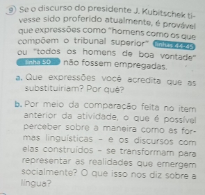 ⑨) Se o discurso do presidente J. Kubitschek ti- 
vesse sido proferido atualmente, é provável 
que expressões como "homens como os que 
compõem o tribunal superior" lnhas 145 
ou "todos os homens de boa vontade" 
inha so não fossem empregadas. 
a. Que expressões você acredita que as 
substituiriam? Por quê? 
b. Por meio da comparação feita no item 
anterior da atividade, o que é possível 
perceber sobre a maneira como as for- 
mas linguísticas - e os discursos com 
elas construídos - se transformam para 
representar as realidades que emergem 
socialmente? O que isso nos diz sobre a 
língua?