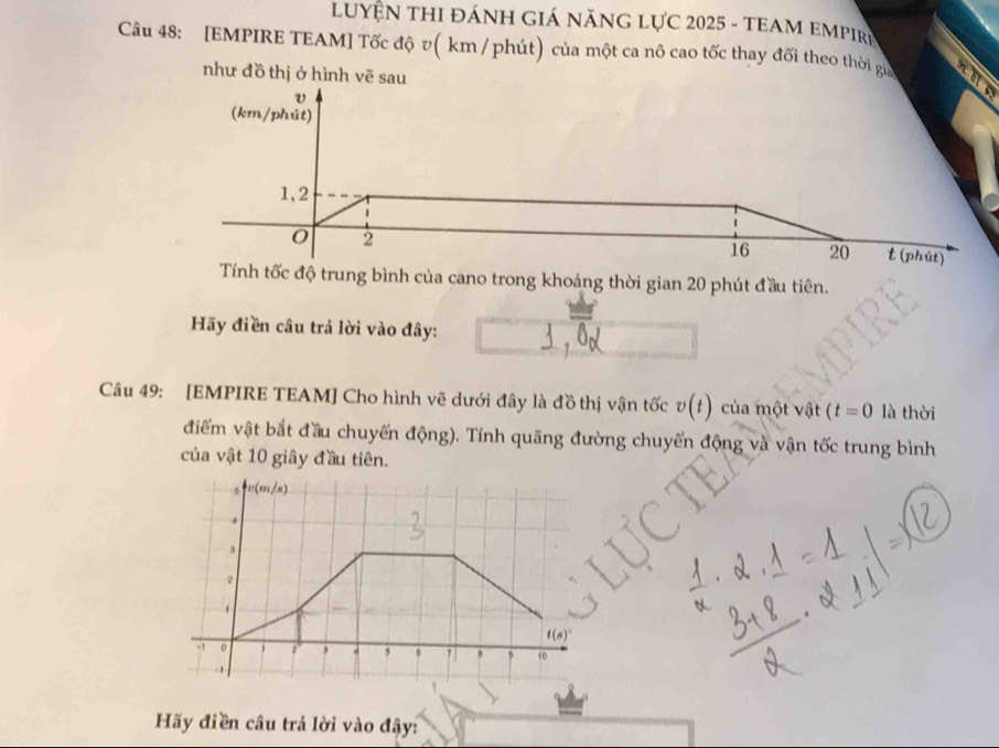 LUYÊN THI ĐÁNH GIá năNG Lực 2025 - tEAM empiri
Câu 48: [EMPIRE TEAM] Tốc độ v( km / phút) của một ca nô cao tốc thay đối theo thời gia
như đồ thị ở hình vẽ sau
v
(km/phút)
1,2
2
16 20 t (phút)
Tính tốc độ trung bình của cano trong khoảng thời gian 20 phút đầu tiên.
Hãy điền câu trả lời vào đây:
Câu 49: [EMPIRE TEAM] Cho hình vẽ dưới đây là đồ thị vận tốc v(t) của một vật (t=0 là thời
điểm vật bắt đầu chuyển động). Tính quãng đường chuyển động và vận tốc trung bình
của vật 10 giây đầu tiên.
Hãy điền câu trả lời vào đây: